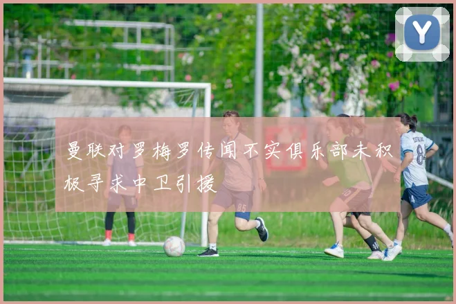 曼联对罗梅罗传闻不实俱乐部未积极寻求中卫引援