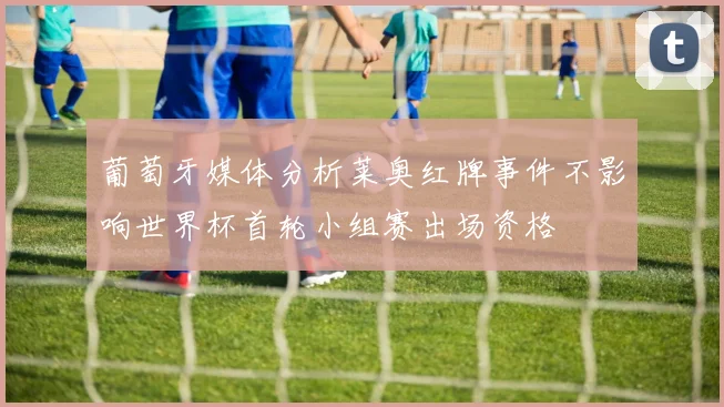 葡萄牙媒体分析莱奥红牌事件不影响世界杯首轮小组赛出场资格
