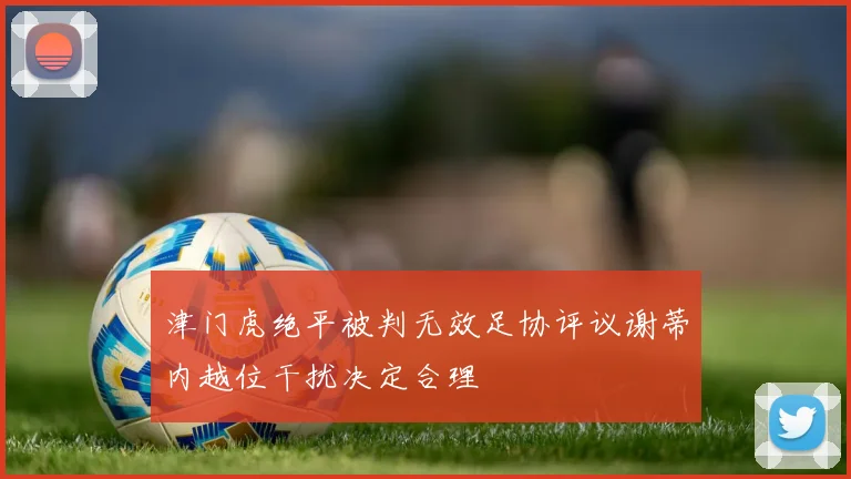 津门虎绝平被判无效足协评议谢蒂内越位干扰决定合理