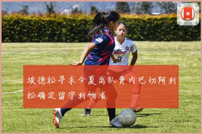 埃德松寻求今夏离队费内巴切阿利松确定留守利物浦
