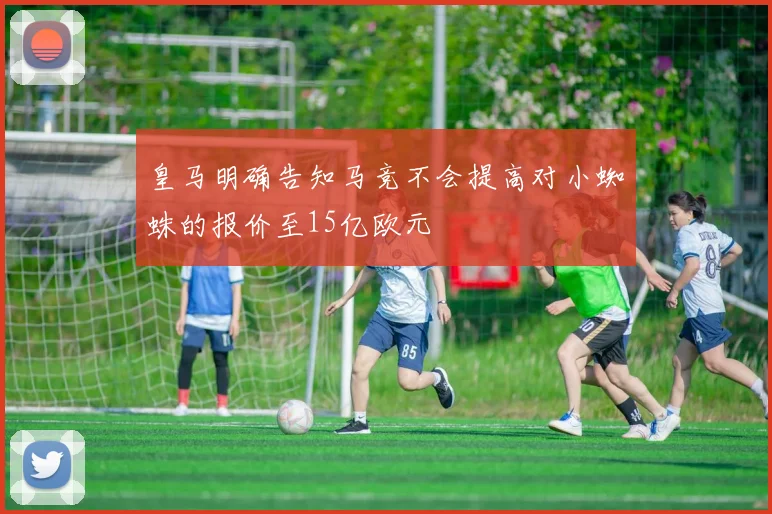 皇马明确告知马竞不会提高对小蜘蛛的报价至15亿欧元