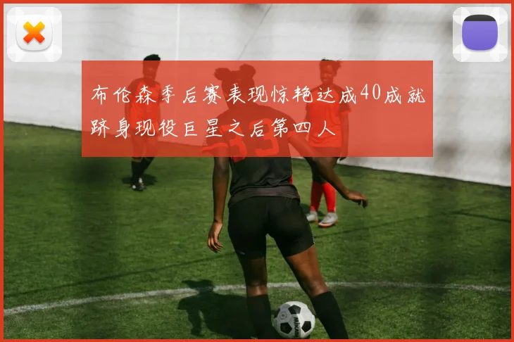 布伦森季后赛表现惊艳达成40成就跻身现役巨星之后第四人