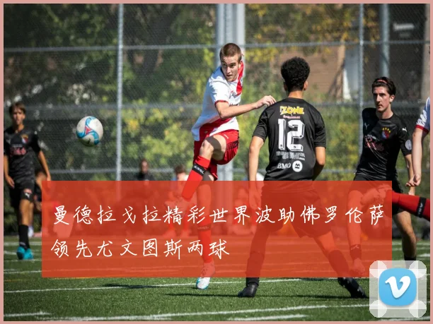 曼德拉戈拉精彩世界波助佛罗伦萨领先尤文图斯两球