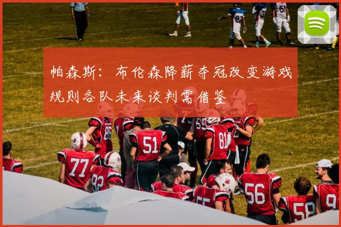 帕森斯：布伦森降薪夺冠改变游戏规则各队未来谈判需借鉴