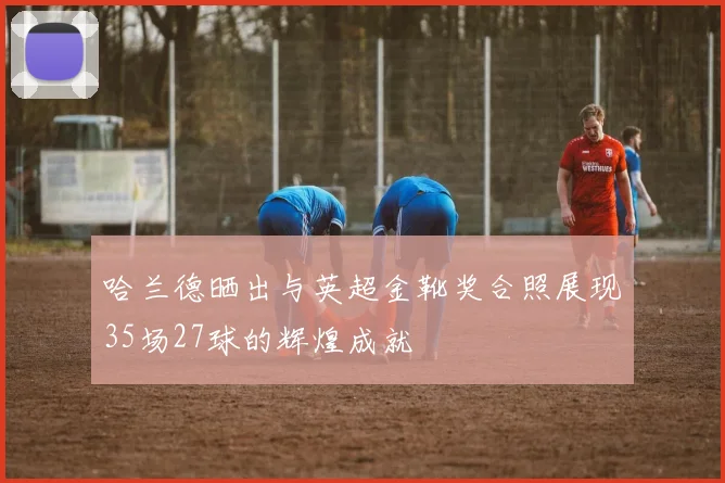 哈兰德晒出与英超金靴奖合照展现35场27球的辉煌成就
