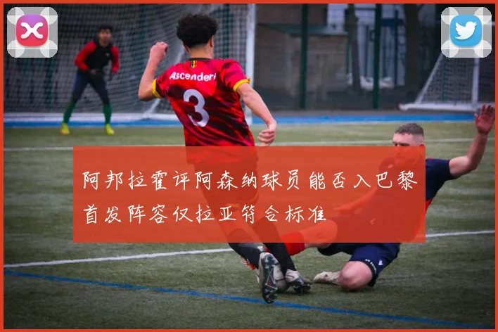 阿邦拉霍评阿森纳球员能否入巴黎首发阵容仅拉亚符合标准