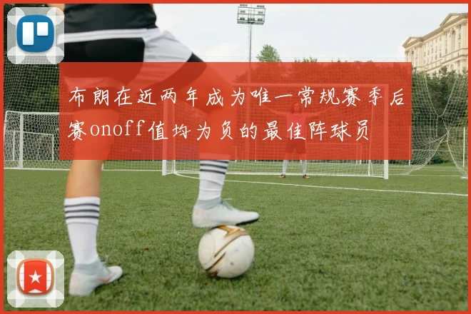 布朗在近两年成为唯一常规赛季后赛onoff值均为负的最佳阵球员