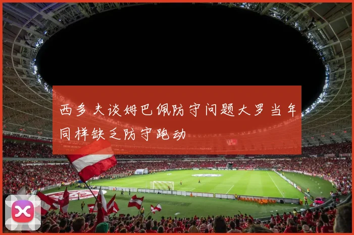 西多夫谈姆巴佩防守问题大罗当年同样缺乏防守跑动