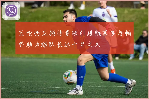 瓦伦西亚期待曼联引进凯塞多与帕乔助力球队长达十年之久