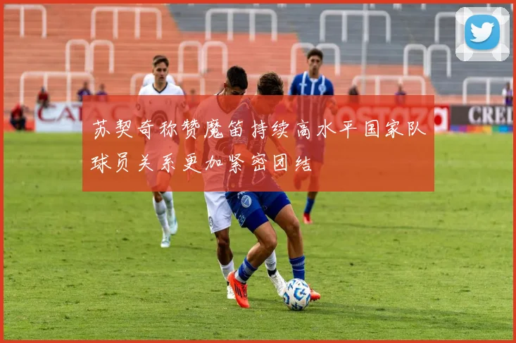 苏契奇称赞魔笛持续高水平国家队球员关系更加紧密团结