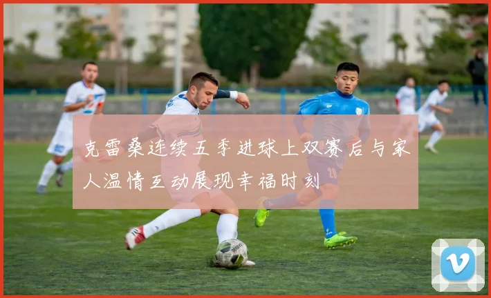 克雷桑连续五季进球上双赛后与家人温情互动展现幸福时刻