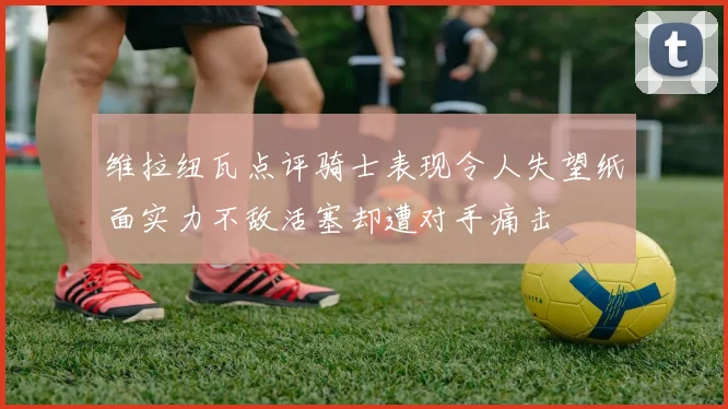 维拉纽瓦点评骑士表现令人失望纸面实力不敌活塞却遭对手痛击