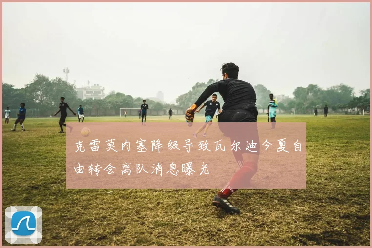 克雷莫内塞降级导致瓦尔迪今夏自由转会离队消息曝光