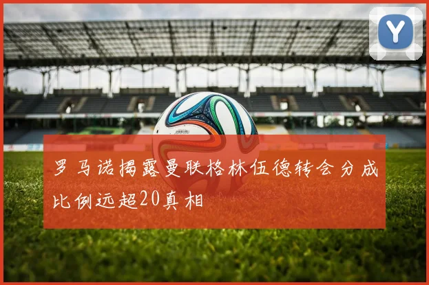 罗马诺揭露曼联格林伍德转会分成比例远超20真相