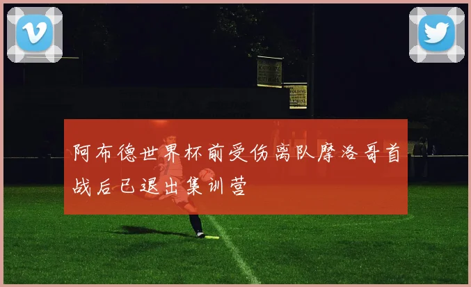 阿布德世界杯前受伤离队摩洛哥首战后已退出集训营