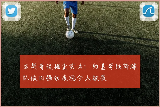 东契奇谈掘金实力：约基奇缺阵球队依旧强劲表现令人敬畏