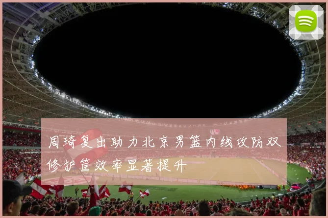 周琦复出助力北京男篮内线攻防双修护筐效率显著提升