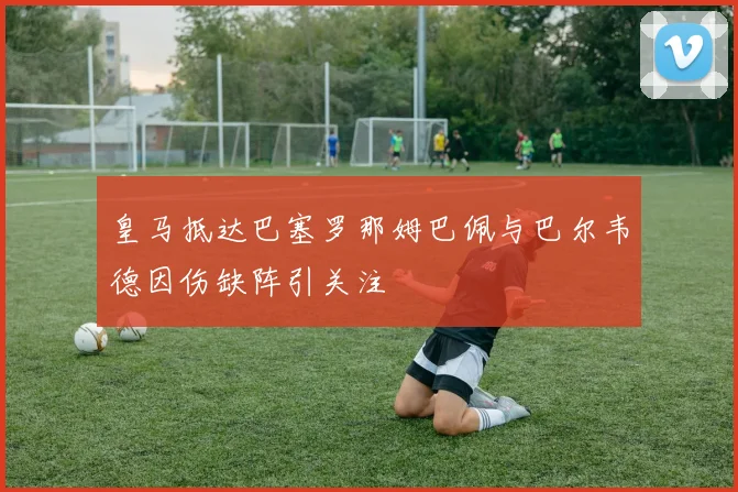 皇马抵达巴塞罗那姆巴佩与巴尔韦德因伤缺阵引关注