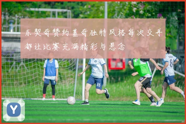 东契奇赞约基奇独特风格每次交手都让比赛充满精彩与悬念