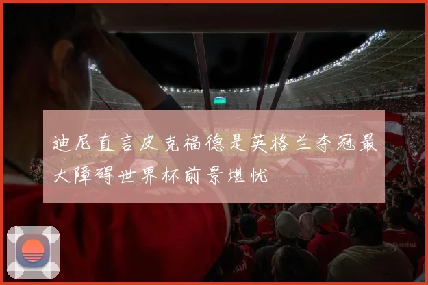 迪尼直言皮克福德是英格兰夺冠最大障碍世界杯前景堪忧