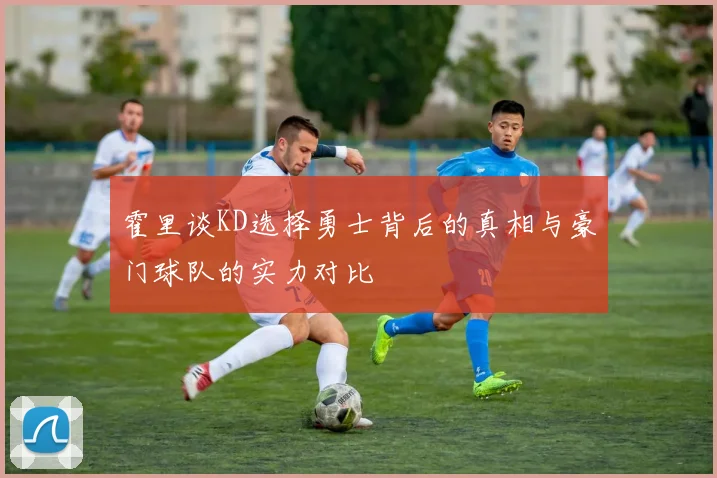 霍里谈KD选择勇士背后的真相与豪门球队的实力对比