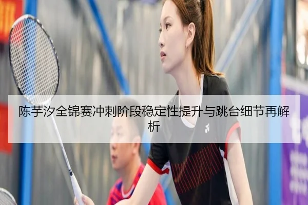 陈芋汐全锦赛冲刺阶段稳定性提升与跳台细节再解析